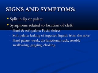 SIGNS AND SYMPTOMS:
 Split in lip or palate

 Symptoms related to location of cleft:
 ◦   Hard & soft palate: Facial defect
 ◦   Soft palate: leaking of ingested liquids from the nose
 ◦   Hard palate: weak, dysfunctional suck, trouble
     swallowing, gagging, choking
 
