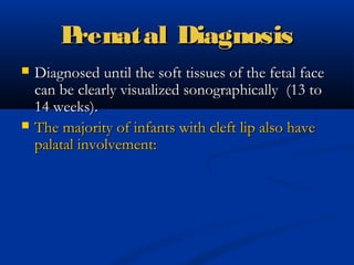 Prenatal Diagnosis
   Diagnosed until the soft tissues of the fetal face
    can be clearly visualized sonographically (13 to
    14 weeks).
   The majority of infants with cleft lip also have
    palatal involvement:
 