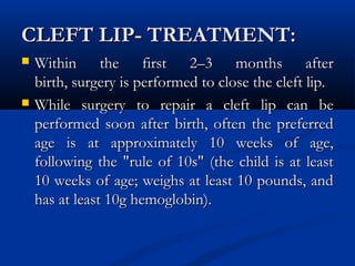CLEFT LIP- TREATMENT:
   Within the first 2–3 months after
    birth, surgery is performed to close the cleft lip.
   While surgery to repair a cleft lip can be
    performed soon after birth, often the preferred
    age is at approximately 10 weeks of age,
    following the "rule of 10s" (the child is at least
    10 weeks of age; weighs at least 10 pounds, and
    has at least 10g hemoglobin). 
 