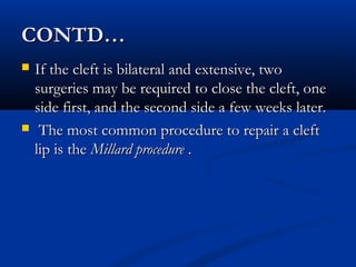 CONTD…
   If the cleft is bilateral and extensive, two
    surgeries may be required to close the cleft, one
    side first, and the second side a few weeks later.
    The most common procedure to repair a cleft
    lip is the Millard procedure .
 