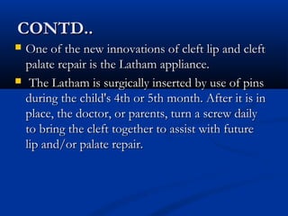 CONTD..
   One of the new innovations of cleft lip and cleft
    palate repair is the Latham appliance.
    The Latham is surgically inserted by use of pins
    during the child's 4th or 5th month. After it is in
    place, the doctor, or parents, turn a screw daily
    to bring the cleft together to assist with future
    lip and/or palate repair.
 