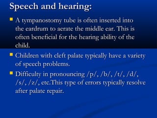 Speech and hearing:
   A tympanostomy tube is often inserted into
    the eardrum to aerate the middle ear. This is
    often beneficial for the hearing ability of the
    child.
   Children with cleft palate typically have a variety
    of speech problems.
   Difficulty in pronouncing /p/, /b/, /t/, /d/,
    /s/, /z/, etc.This type of errors typically resolve
    after palate repair.
 