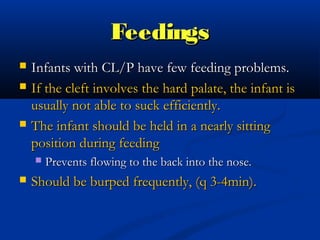 Feedings
   Infants with CL/P have few feeding problems.
   If the cleft involves the hard palate, the infant is
    usually not able to suck efficiently.
   The infant should be held in a nearly sitting
    position during feeding
       Prevents flowing to the back into the nose.
   Should be burped frequently, (q 3-4min).
 