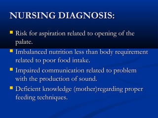 NURSING DIAGNOSIS:
   Risk for aspiration related to opening of the
    palate.
   Imbalanced nutrition less than body requirement
    related to poor food intake.
   Impaired communication related to problem
    with the production of sound.
   Deficient knowledge (mother)regarding proper
    feeding techniques.
 