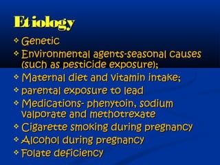 Etiology
 Genetic
 Environmental   agents-seasonal causes
  (such as pesticide exposure);
 Maternal diet and vitamin intake;
 parental exposure to lead
 Medications- phenytoin, sodium
  valporate and methotrexate
 Cigarette smoking during pregnancy
 Alcohol during pregnancy
 Folate deficiency
 