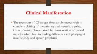 Clinical Manifestation
• The spectrum of CP ranges from a submucous cleft to
complete clefting of the primary and secondary palate.
CP is primarily characterized by disorientation of palatal
muscles which lead to feeding difficulties, velopharyngeal
insufficiency, and speech problems.
 