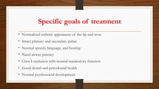 Specific goals of treatment
• Normalized esthetic appearance of the lip and nose
• Intact primary and secondary palate
• Normal speech, language, and hearing
• Nasal airway patency
• Class I occlusion with normal masticatory function
• Good dental and periodontal health
• Normal psychosocial development
 
