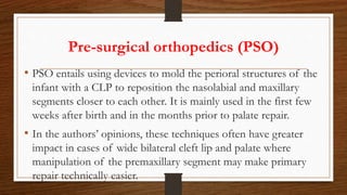 Pre-surgical orthopedics (PSO)
• PSO entails using devices to mold the perioral structures of the
infant with a CLP to reposition the nasolabial and maxillary
segments closer to each other. It is mainly used in the first few
weeks after birth and in the months prior to palate repair.
• In the authors’ opinions, these techniques often have greater
impact in cases of wide bilateral cleft lip and palate where
manipulation of the premaxillary segment may make primary
repair technically easier.
 