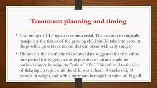 Treatment planning and timing
• The timing of CLP repair is controversial. The decision to surgically
manipulate the tissues of the growing child should take into account
the possible growth restriction that can occur with early surgery.
• Historically the anesthetic risk-related data suggested that the safest
time period for surgery in this population of infants could be
outlined simply by using the "rule of lO's." This referred to the idea
of delaying lip repair until the child was at least 10 weeks old, 10
pounds in weight, and with a minimum hemoglobin value of 10 g/dl.
 