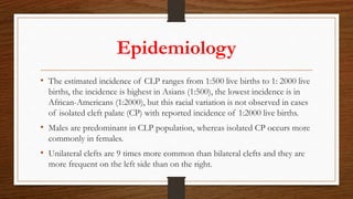 Epidemiology
• The estimated incidence of CLP ranges from 1:500 live births to 1: 2000 live
births, the incidence is highest in Asians (1:500), the lowest incidence is in
African-Americans (1:2000), but this racial variation is not observed in cases
of isolated cleft palate (CP) with reported incidence of 1:2000 live births.
• Males are predominant in CLP population, whereas isolated CP occurs more
commonly in females.
• Unilateral clefts are 9 times more common than bilateral clefts and they are
more frequent on the left side than on the right.
 