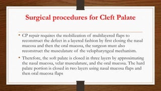 Surgical procedures for Cleft Palate
• CP repair requires the mobilization of multilayered flaps to
reconstruct the defect in a layered fashion by first closing the nasal
mucosa and then the oral mucosa, the surgeon must also
reconstruct the musculature of the velopharyngeal mechanism.
• Therefore, the soft palate is closed in three layers by approximating
the nasal mucosa, velar musculature, and the oral mucosa. The hard
palate portion is closed in two layers using nasal mucosa flaps and
then oral mucosa flaps
 