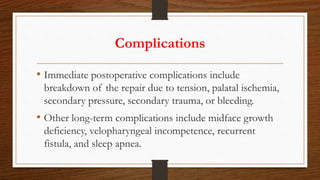 Complications
• Immediate postoperative complications include
breakdown of the repair due to tension, palatal ischemia,
secondary pressure, secondary trauma, or bleeding.
• Other long-term complications include midface growth
deficiency, velopharyngeal incompetence, recurrent
fistula, and sleep apnea.
 