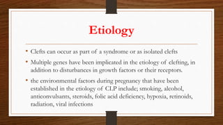 Etiology
• Clefts can occur as part of a syndrome or as isolated clefts
• Multiple genes have been implicated in the etiology of clefting, in
addition to disturbances in growth factors or their receptors.
• the environmental factors during pregnancy that have been
established in the etiology of CLP include; smoking, alcohol,
anticonvulsants, steroids, folic acid deficiency, hypoxia, retinoids,
radiation, viral infections
 