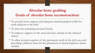 Alveolar bone grafting
Goals of alveolar bone reconstruction:
• To provide bone support and adequate attached gingival width for
teeth adjacent to the cleft.
• To close the remaining oronasal fistula.
• To improve support of the nasal alar base and lip on the affected
side(s).
• To allow normal eruption of the permanent teeth in the cleft area and
providing sufficient bone for the placement of dental implants, where
needed.
 