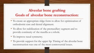 Alveolar bone grafting
Goals of alveolar bone reconstruction:
• To create an appropriate ridge form to allow for optimization of
orthodontic care and dental alignment.
• To allow for stabilization of the premaxillary segment and to
provide continuity of the maxilla as a whole.
• To improve nasal symmetry.
• To provide support for the upper lip. Timing of the alveolar bone
reconstruction was one of the most controversial issues.
 