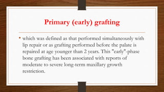 Primary (early) grafting
• which was defined as that performed simultaneously with
lip repair or as grafting performed before the palate is
repaired at age younger than 2 years. This "early''-phase
bone grafting has been associated with reports of
moderate to severe long-term maxillary growth
restriction.
 