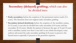 Secondary (delayed) grafting; which can also
be divided into:
• Early secondary; before the eruption of the permanent incisor teeth (3-6
years). The literature does not support early secondary grafting.
• Secondary (mixed dentition); before the eruption of the maxillary canine,
(6-12 years), it can also be divided into early secondary (6-8 years) and late
secondary (8-12 years). Ideally the patient is between the ages of 8 and 12 years
with a maxillary canine root that is one half to two thirds developed, some
authors advocated the early secondary grafting (6-8 years) to preserve the
lateral incisor especially if present in the posterior segment.
 