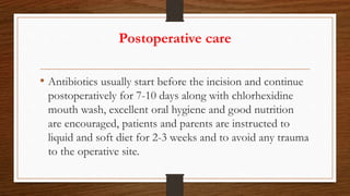 Postoperative care
• Antibiotics usually start before the incision and continue
postoperatively for 7-10 days along with chlorhexidine
mouth wash, excellent oral hygiene and good nutrition
are encouraged, patients and parents are instructed to
liquid and soft diet for 2-3 weeks and to avoid any trauma
to the operative site.
 