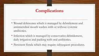 Complications
• Wound dehiscence which is managed by debridement and
antimicrobial mouth washes with or without systemic
antibiotics.
• Infection which is managed by conservative debridement,
daily irrigation and packing with oral antibiotics.
• Persistent fistula which may require subsequent procedures.
 
