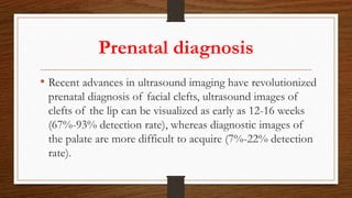 Prenatal diagnosis
• Recent advances in ultrasound imaging have revolutionized
prenatal diagnosis of facial clefts, ultrasound images of
clefts of the lip can be visualized as early as 12-16 weeks
(67%-93% detection rate), whereas diagnostic images of
the palate are more difficult to acquire (7%-22% detection
rate).
 
