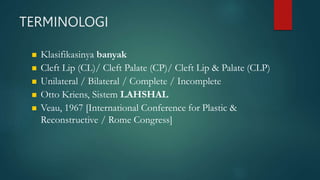 TERMINOLOGI
 Klasifikasinya banyak
 Cleft Lip (CL)/ Cleft Palate (CP)/ Cleft Lip & Palate (CLP)
 Unilateral / Bilateral / Complete / Incomplete
 Otto Kriens, Sistem LAHSHAL
 Veau, 1967 [International Conference for Plastic &
Reconstructive / Rome Congress]
 