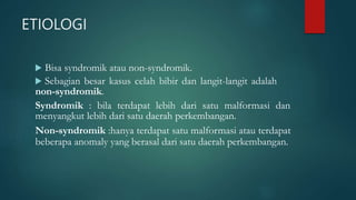 ETIOLOGI
 Bisa syndromik atau non-syndromik.
 Sebagian besar kasus celah bibir dan langit-langit adalah
non-syndromik.
Syndromik : bila terdapat lebih dari satu malformasi dan
menyangkut lebih dari satu daerah perkembangan.
Non-syndromik :hanya terdapat satu malformasi atau terdapat
beberapa anomaly yang berasal dari satu daerah perkembangan.
 