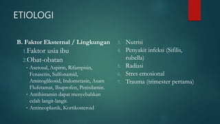 ETIOLOGI
B. Faktor Eksternal / Lingkungan
1.Faktor usia ibu
2.Obat-obatan
• Asetosal, Aspirin, Rifampisin,
Fenasetin, Sulfonamid,
Aminoglikosid, Indometasin, Asam
Flufetamat, Ibuprofen, Penisilamin.
• Antihistamin dapat menyebabkan
celah langit-langit.
• Antineoplastik, Kortikosteroid
3. Nutrisi
4. Penyakit infeksi (Sifilis,
rubella)
5. Radiasi
6. Stres emosional
7. Trauma (trimester pertama)
 