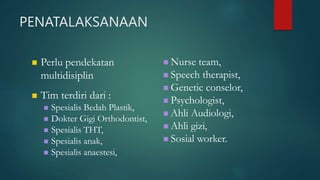 PENATALAKSANAAN
 Perlu pendekatan
multidisiplin
 Tim terdiri dari :
 Spesialis Bedah Plastik,
 Dokter Gigi Orthodontist,
 Spesialis THT,
 Spesialis anak,
 Spesialis anaestesi,
 Nurse team,
 Speech therapist,
 Genetic conselor,
 Psychologist,
 Ahli Audiologi,
 Ahli gizi,
 Sosial worker.
 