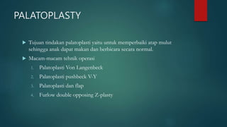 PALATOPLASTY
 Tujuan tindakan palatoplasti yaitu untuk memperbaiki atap mulut
sehingga anak dapat makan dan berbicara secara normal.
 Macam-macam tehnik operasi
1. Palatoplasti Von Langenbeck
2. Palatoplasti pushbeck V-Y
3. Palatoplasti dan flap
4. Furlow double opposing Z-plasty
 
