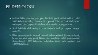 EPIDEMIOLOGI
 Insiden bibir sumbing pada populasi kulit putih adalah sekitar 1 dari
1000 kelahiran hidup. Insiden di populasi Asia dua kali lebih besar,
sedangkan pada populasi kulit hitam kurang dari setengah besar.
 Anak laki-laki lebih sering terkena daripada anak perempuan dengan
rasio 2:1.
 Bibir sumbing masih menjadi masalah cukup serius di Indonesia. Masih
belum ada data yang pasti. Kasus bibir sumbing/ celah pada palatum
(langit-langit) 1:600 kelahiran, sedangkan kasus pada palatum saja
1:1000 kelahiran.
 