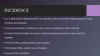 INCIDENCE
• It is a birth defect characterized by an opening in the roof of the mouth caused by a lack
of tissue development.
• It may be unilateral or bilateral or may occur in isolation or with a cleft lip.
• It results from the failure of masses of lateral palatine processes to meet and fuse
together.
• Cleft lip births, predominantly seen in males.
• Cleft palate births, mostly seen in females.
• If parents have disorders
 