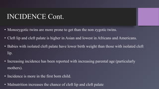 INCIDENCE Cont.
• Monozygotic twins are more prone to get than the non zygotic twins.
• Cleft lip and cleft palate is higher in Asian and lowest in Africans and Americans.
• Babies with isolated cleft palate have lower birth weight than those with isolated cleft
lip.
• Increasing incidence has been reported with increasing parental age (particularly
mothers).
• Incidence is more in the first born child.
• Malnutrition increases the chance of cleft lip and cleft palate..
 
