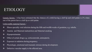 ETIOLOGY
Genetic factors – it has been estimated that the chances of a child having a cleft lip and cleft palate is 2% when
one of the parent have a cleft lip or cleft palate
Unfavorable maternal factors –
 Illness specially viral infection during the fifth and twelfth weeks of gestation, e.g. rubella.
 Anemia and Maternal malnutrition and Maternal smoking
 Hypoproteinemia
 Effect of certain drugs e.g. corticosteroids, aminopterin.
 Exposure to radiation during pregnancy.
 Physiologic, emotional and traumatic stresses during development.
 Defective vascular supply to the affected area.
 