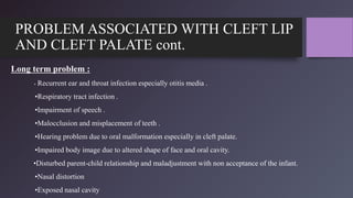 PROBLEM ASSOCIATED WITH CLEFT LIP
AND CLEFT PALATE cont.
Long term problem :
• Recurrent ear and throat infection especially otitis media .
•Respiratory tract infection .
•Impairment of speech .
•Malocclusion and misplacement of teeth .
•Hearing problem due to oral malformation especially in cleft palate.
•Impaired body image due to altered shape of face and oral cavity.
•Disturbed parent-child relationship and maladjustment with non acceptance of the infant.
•Nasal distortion
•Exposed nasal cavity
 