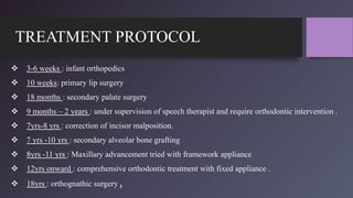 TREATMENT PROTOCOL
 3-6 weeks : infant orthopedics
 10 weeks: primary lip surgery
 18 months : secondary palate surgery
 9 months – 2 years : under supervision of speech therapist and require orthodontic intervention .
 7yrs-8 yrs : correction of incisor malposition.
 7 yrs -10 yrs : secondary alveolar bone grafting
 8yrs -11 yrs : Maxillary advancement tried with framework appliance
 12yrs onward : comprehensive orthodontic treatment with fixed appliance .
 18yrs : orthognathic surgery .
 