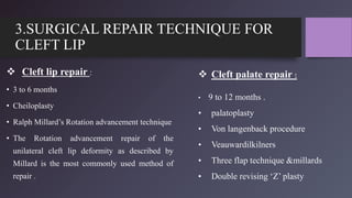 3.SURGICAL REPAIR TECHNIQUE FOR
CLEFT LIP
 Cleft lip repair :
• 3 to 6 months
• Cheiloplasty
• Ralph Millard’s Rotation advancement technique
• The Rotation advancement repair of the
unilateral cleft lip deformity as described by
Millard is the most commonly used method of
repair .
 Cleft palate repair :
• 9 to 12 months .
• palatoplasty
• Von langenback procedure
• Veauwardilkilners
• Three flap technique &millards
• Double revising ‘Z’ plasty
 