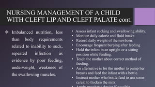 NURSING MANAGEMENT OF A CHILD
WITH CLEFT LIP AND CLEFT PALATE cont.
 Imbalanced nutrition, less
than body requirements
related to inability to suck,
repeated infection as
evidence by poor feeding,
underweight, weakness of
the swallowing muscles.
• Assess infant sucking and swallowing ability.
• Monitor daily caloric and fluid intake.
• Record daily weight of the newborn.
• Encourage frequent burping after feeding
• Hold the infant in an upright or a sitting
position while feeding.
• Teach the mother about correct method of
feeding.
• An alternative is for the mother to pump her
breasts and feed the infant with a bottle.
• Instruct mother who bottle feed to use some
cereal to thicken the milk
 