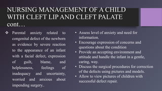 NURSING MANAGEMENT OF A CHILD
WITH CLEFT LIP AND CLEFT PALATE
cont…
 Parental anxiety related to
congenital defect of the newborn
as evidence by severe reaction
to the appearance of an infant
with a facial defect, expression
of guilt, blame, and
helplessness, feelings of
inadequacy and uncertainty,
worried and anxious about
impending surgery..
• Assess level of anxiety and need for
information.
• Encourage expression of concerns and
questions about the condition
• Provide an accepting environment and
attitude and handle the infant in a gentle,
caring, way.
• Discuss the surgical procedures for correction
of the defects using pictures and models.
• Allow to view pictures of children with
successful defect repair.
 