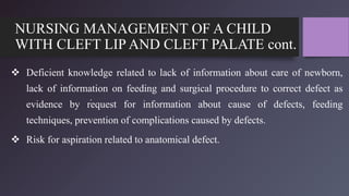 NURSING MANAGEMENT OF A CHILD
WITH CLEFT LIP AND CLEFT PALATE cont.
 Deficient knowledge related to lack of information about care of newborn,
lack of information on feeding and surgical procedure to correct defect as
evidence by request for information about cause of defects, feeding
techniques, prevention of complications caused by defects.
 Risk for aspiration related to anatomical defect.
.
 