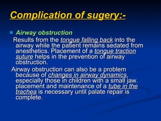 Complication of sugery:- Airway obstruction Results from the  tongue falling back  into the airway while the patient remains sedated from anesthetics. Placement of a  tongue traction suture  helps in the prevention of airway obstruction. Airway obstruction can also be a problem because of  changes in airway dynamics , especially those in children with a small jaw. placement and maintenance of a  tube in the trachea  is necessary until palate repair is complete.  