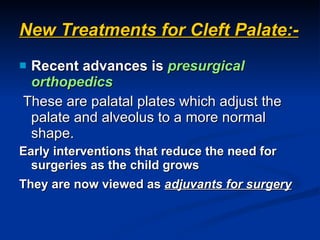 New Treatments for Cleft Palate:- Recent advances is  presurgical orthopedics These are palatal plates which adjust the palate and alveolus to a more normal shape. Early interventions that reduce the need for surgeries as the child grows They are now viewed as  adjuvants for surgery   