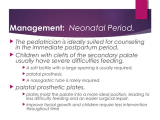 Management: Neonatal Period.
 The pediatrician is ideally suited for counseling
in the immediate postpartum period.
 Children with clefts of the secondary palate
usually have severe difficulties feeding.
 A soft bottle with a large opening is usually required.
 palatal prosthesis.
 A nasogastric tube is rarely required.
 palatal prosthetic plates.
 plates mold the palate into a more ideal position, leading to
less difficulty feeding and an easier surgical repair.
 improve facial growth and children require less intervention
throughout time
 