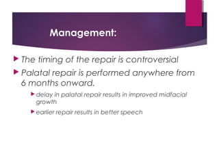 Management:
 The timing of the repair is controversial
 Palatal repair is performed anywhere from
6 months onward.
 delay in palatal repair results in improved midfacial
growth
 earlier repair results in better speech
 