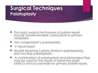 Surgical Techniques
Palatoplasty
 The basic surgical techniques of palate repair
include Schweckendiek’s procedure or primary
veloplasty,
 Von Langenbeck’s palatoplasty,
 V-Ypush-back
 double reversing Z-plasty (Furlow’s palatoplasty),
and two-flap palatoplasty.
 A combination of palatoplasty and pharyngeal flap
may be used for the repair of extremely large
clefts15 and occasionally for primary palate repair.
 