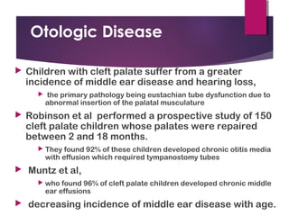 Otologic Disease
 Children with cleft palate suffer from a greater
incidence of middle ear disease and hearing loss,
 the primary pathology being eustachian tube dysfunction due to
abnormal insertion of the palatal musculature
 Robinson et al performed a prospective study of 150
cleft palate children whose palates were repaired
between 2 and 18 months.
 They found 92% of these children developed chronic otitis media
with effusion which required tympanostomy tubes
 Muntz et al,
 who found 96% of cleft palate children developed chronic middle
ear effusions
 decreasing incidence of middle ear disease with age.
 