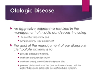 Otologic Disease
 An aggressive approach is required in the
management of middle ear disease including
 frequent myringotomy and
 tympanostomy tube placement
 the goal of the management of ear disease in
cleft palate patients is to
 provide adequate hearing,
 maintain ossicular continuity,
 Maintain adequate middle ear space, and
 prevent deterioration of the tympanic membrane until the
patient develops adequate eustachian tube function.
 