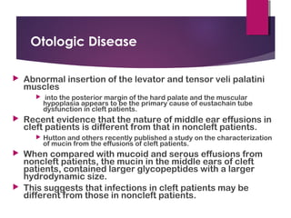 Otologic Disease
 Abnormal insertion of the levator and tensor veli palatini
muscles
 into the posterior margin of the hard palate and the muscular
hypoplasia appears to be the primary cause of eustachain tube
dysfunction in cleft patients.
 Recent evidence that the nature of middle ear effusions in
cleft patients is different from that in noncleft patients.
 Hutton and others recently published a study on the characterization
of mucin from the effusions of cleft patients.
 When compared with mucoid and serous effusions from
noncleft patients, the mucin in the middle ears of cleft
patients, contained larger glycopeptides with a larger
hydrodynamic size.
 This suggests that infections in cleft patients may be
different from those in noncleft patients.
 