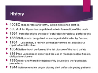 History
 400BC Hippocrates and 150AD Galen mentioned cleft lip
 500 AD 1st Operation on palate due to inflammation of the uvula
 1564 Pare described the use of obturators for palatal perforations
 1556Cleft palate recognised as a congenital disorder by Franco.
 1764 LeMonnier, a French dentist performed 1st successful
repair of a cleft velum.
 1834Dieffennbach performed the 1st closure of the hard palate
 1861Von Langenbeck described the use of mucoperiosteal flaps in
cleft palate closure
 1930Kilner and Wardill independently developed the ‘pushback’
procedure.
 1944 Schweckendiek began closing cleft defects in young patients.
 