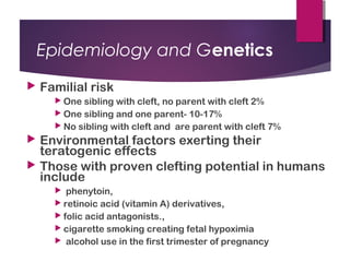 Epidemiology and Genetics
 Familial risk
 One sibling with cleft, no parent with cleft 2%
 One sibling and one parent- 10-17%
 No sibling with cleft and are parent with cleft 7%
 Environmental factors exerting their
teratogenic effects
 Those with proven clefting potential in humans
include
 phenytoin,
 retinoic acid (vitamin A) derivatives,
 folic acid antagonists.,
 cigarette smoking creating fetal hypoximia
 alcohol use in the first trimester of pregnancy
 