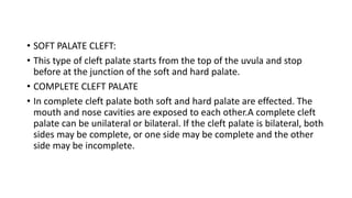 • SOFT PALATE CLEFT:
• This type of cleft palate starts from the top of the uvula and stop
before at the junction of the soft and hard palate.
• COMPLETE CLEFT PALATE
• In complete cleft palate both soft and hard palate are effected. The
mouth and nose cavities are exposed to each other.A complete cleft
palate can be unilateral or bilateral. If the cleft palate is bilateral, both
sides may be complete, or one side may be complete and the other
side may be incomplete.
 